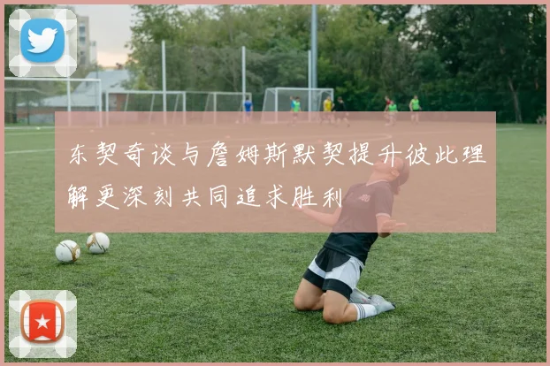 东契奇谈与詹姆斯默契提升彼此理解更深刻共同追求胜利