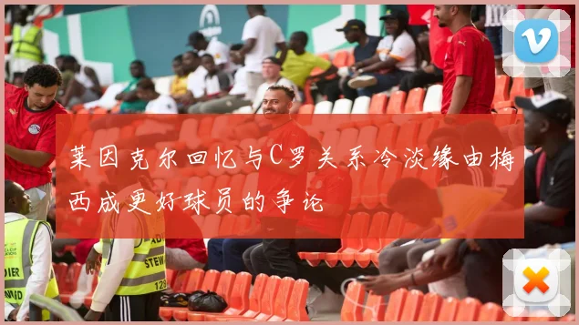 莱因克尔回忆与C罗关系冷淡缘由梅西成更好球员的争论