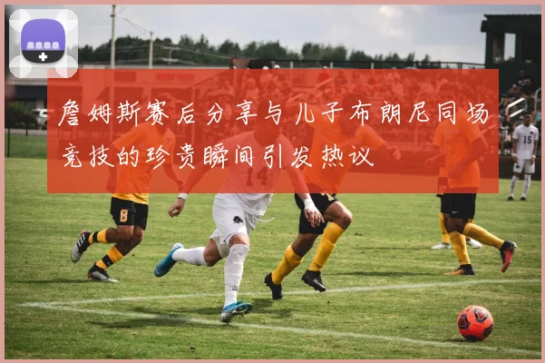 詹姆斯赛后分享与儿子布朗尼同场竞技的珍贵瞬间引发热议