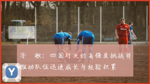 浮嶋敏：四国对决的高强度挑战将推动队伍迅速成长与经验积累