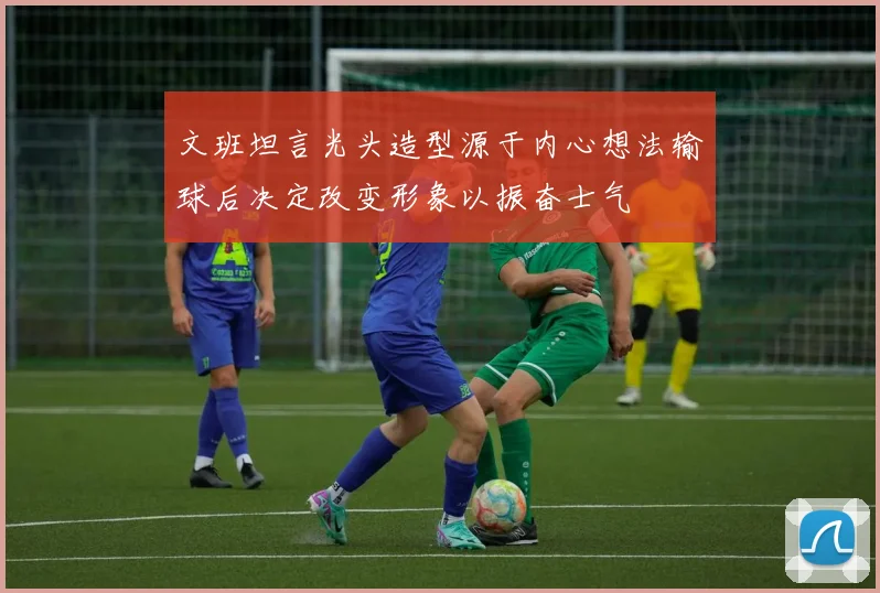 文班坦言光头造型源于内心想法输球后决定改变形象以振奋士气