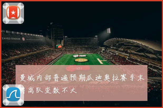曼城内部普遍预期瓜迪奥拉赛季末将离队变数不大
