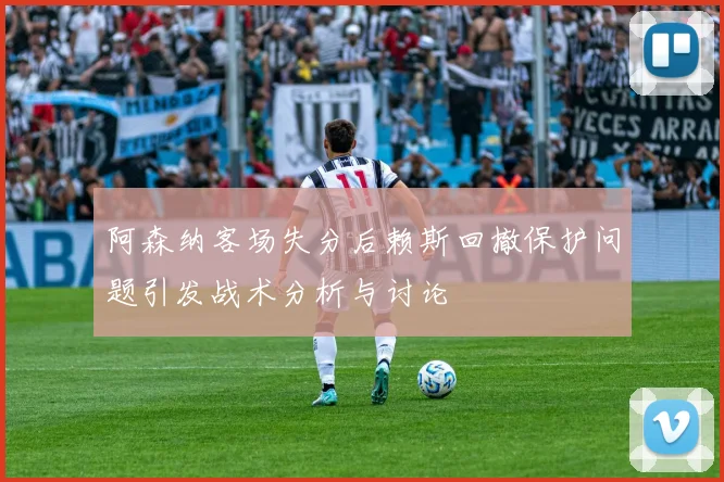 阿森纳客场失分后赖斯回撤保护问题引发战术分析与讨论