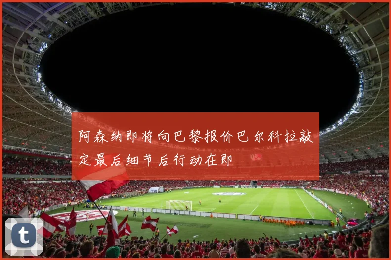 阿森纳即将向巴黎报价巴尔科拉敲定最后细节后行动在即