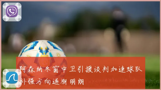 阿森纳冬窗中卫引援谈判加速球队补强方向逐渐明朗