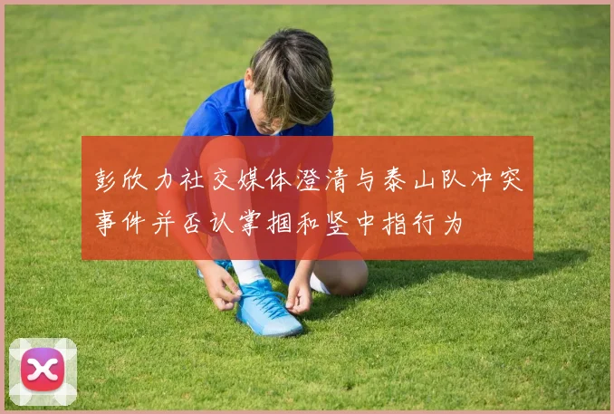 彭欣力社交媒体澄清与泰山队冲突事件并否认掌掴和竖中指行为