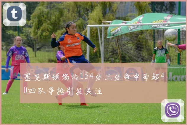 塞克斯顿场均154分三分命中率超40四队争抢引发关注