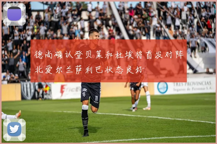 德尚确认登贝莱和杜埃将首发对阵北爱尔兰萨利巴状态良好