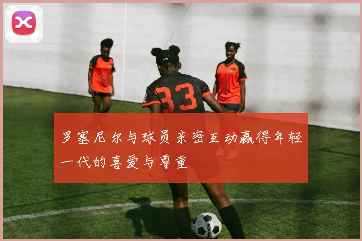 罗塞尼尔与球员亲密互动赢得年轻一代的喜爱与尊重