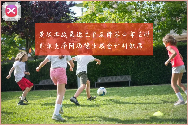 曼联客战桑德兰首发阵容公布芒特齐尔克泽阿玛德出战舍什科缺席