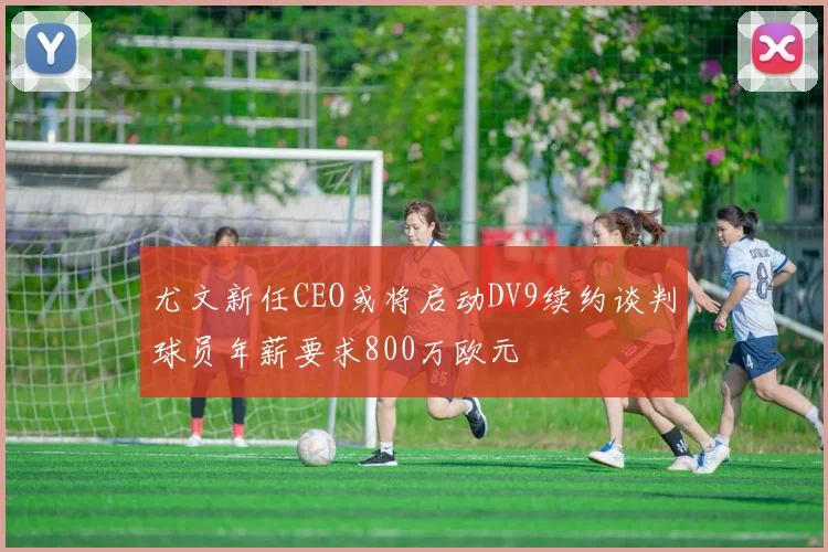 尤文新任CEO或将启动DV9续约谈判球员年薪要求800万欧元