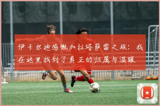 伊卡尔迪感慨加拉塔萨雷之旅：我在这里找到了真正的归属与温暖