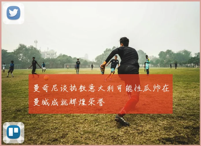 曼奇尼谈执教意大利可能性瓜帅在曼城成就辉煌荣誉