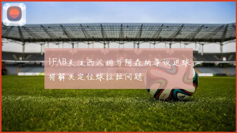 IFAB关注西汉姆与阿森纳争议进球将解决定位球拉扯问题