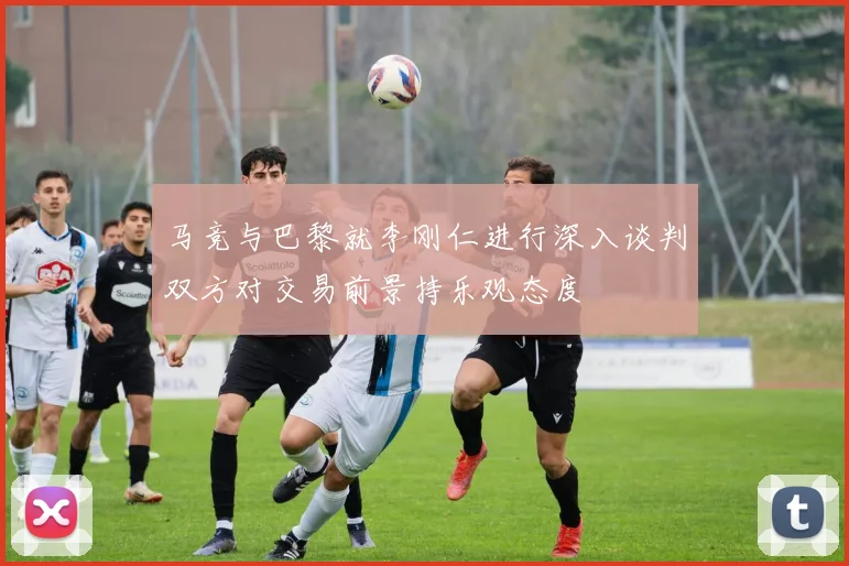 马竞与巴黎就李刚仁进行深入谈判双方对交易前景持乐观态度