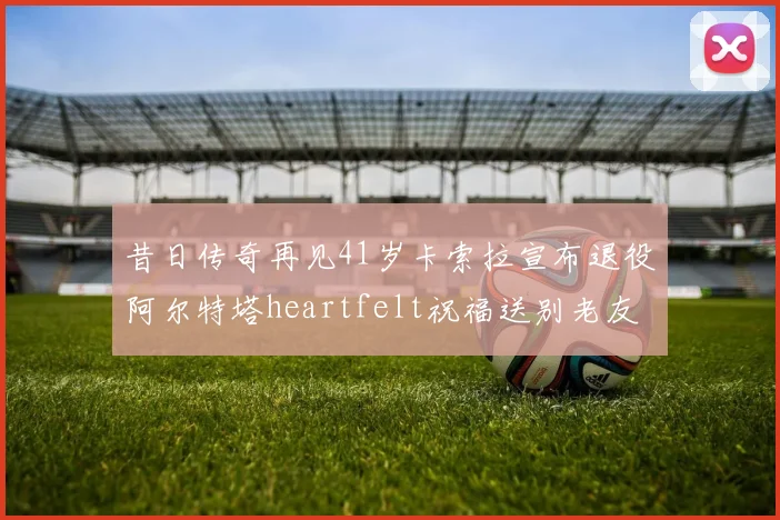 昔日传奇再见41岁卡索拉宣布退役阿尔特塔heartfelt祝福送别老友