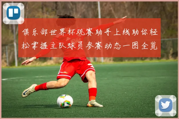 俱乐部世界杯观赛助手上线助你轻松掌握主队球员参赛动态一图全览