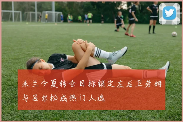 米兰今夏转会目标锁定左后卫劳姆与吕尔松成热门人选