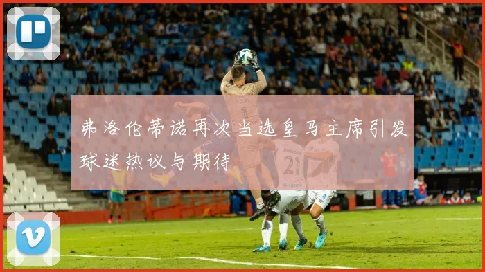 弗洛伦蒂诺再次当选皇马主席引发球迷热议与期待