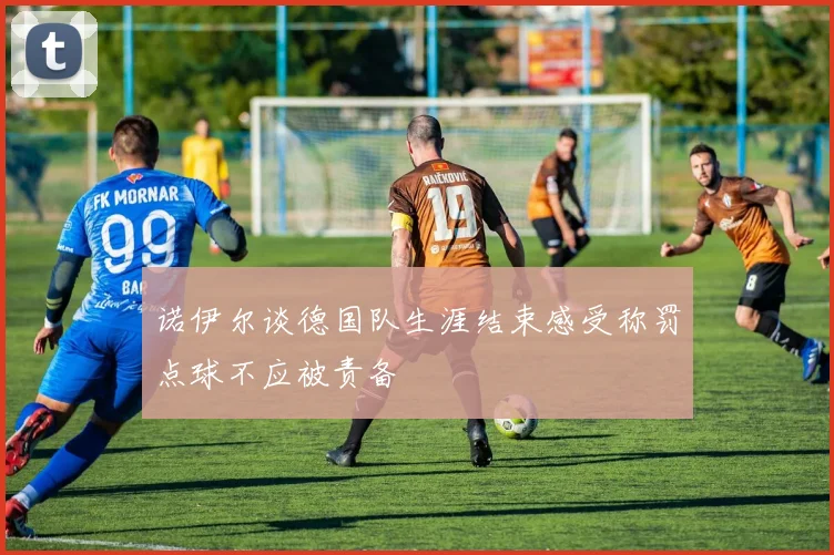 诺伊尔谈德国队生涯结束感受称罚点球不应被责备