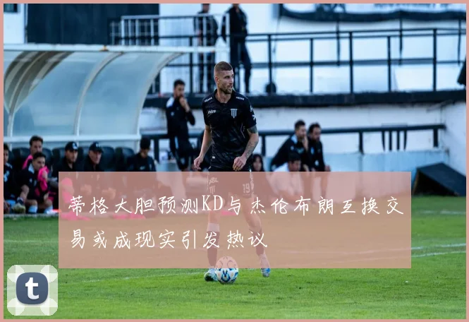 蒂格大胆预测KD与杰伦布朗互换交易或成现实引发热议