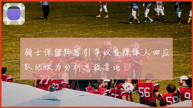 骑士保留阵容引争议自媒体人回应队记仅为分析总裁言论