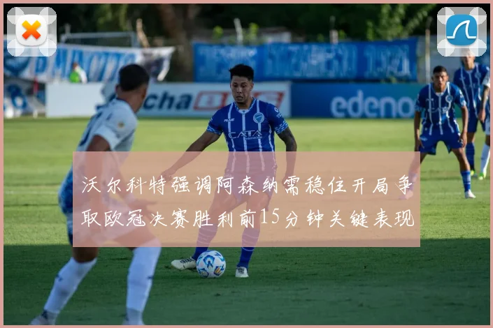 沃尔科特强调阿森纳需稳住开局争取欧冠决赛胜利前15分钟关键表现