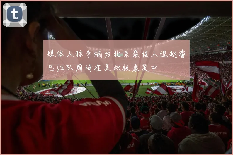 媒体人称李楠为北京最佳人选赵睿已归队周琦在美积极康复中