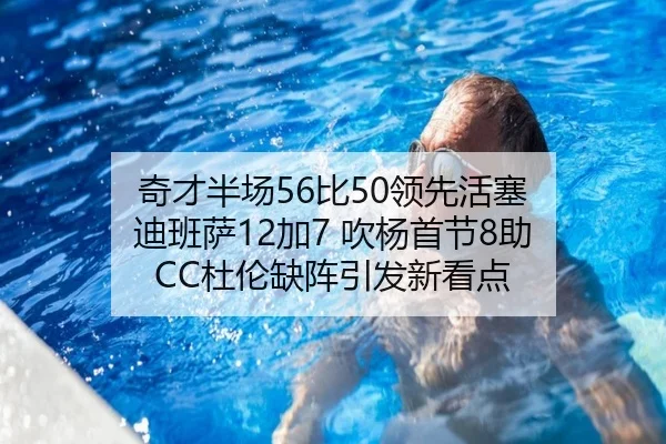 奇才半场56比50领先活塞 迪班萨12加7 吹杨首节8助 CC杜伦缺阵引发新看点